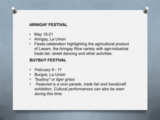 ARINGAY FESTIVAL
• May 15-21
• Aringay, La Union
• Fiesta celebration highlighting the agricultural product
of Lasam, the Aringay Rice variety with agri-industrial
trade fair, street dancing and other activities.
BUYBUY FESTIVAL
• February 9 - 11
• Burgos, La Union
• "buybuy" or tiger grass
• Featured is a civic parade, trade fair and handicraft
exhibition. Cultural performances can also be seen
during this time.

 