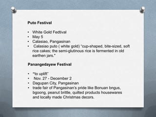 Puto Festival
• White Gold Fedtival
• May 5
• Calasiao, Pangasinan
• Calasiao puto ( white gold) “cup-shaped, bite-sized, soft
rice cakes; the semi-glutinous rice is fermented in old
earthen jars."
Panangedayew Festival
• “to uplift”
• Nov. 27 - December 2
• Dagupan City, Pangasinan
• trade fair of Pangasinan’s pride like Bonuan bngus,
bgoong, peanut brittle, quilted products housewares
and locally made Christmas decors.

 