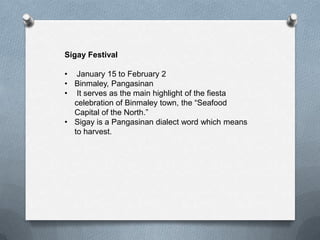 Sigay Festival
• January 15 to February 2
• Binmaley, Pangasinan
• It serves as the main highlight of the fiesta
celebration of Binmaley town, the “Seafood
Capital of the North.”
• Sigay is a Pangasinan dialect word which means
to harvest.

 