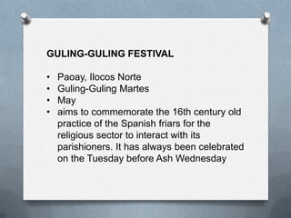 GULING-GULING FESTIVAL

•
•
•
•

Paoay, Ilocos Norte
Guling-Guling Martes
May
aims to commemorate the 16th century old
practice of the Spanish friars for the
religious sector to interact with its
parishioners. It has always been celebrated
on the Tuesday before Ash Wednesday

 