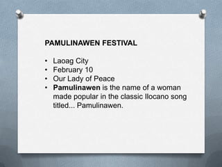 PAMULINAWEN FESTIVAL
•
•
•
•

Laoag City
February 10
Our Lady of Peace
Pamulinawen is the name of a woman
made popular in the classic Ilocano song
titled... Pamulinawen.

 