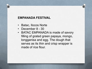 EMPANADA FESTIVAL
• Batac, Ilocos Norte
• December 8 - 30
• BATAC EMPANADA is made of savory
filling of grated green papaya, mongo,
longganisa and egg. The dough that
serves as its thin and crisp wrapper is
made of rice flour.

 