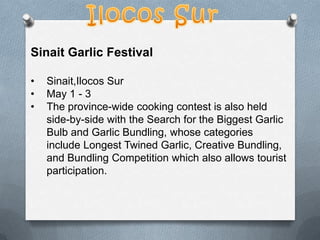 Sinait Garlic Festival
•
•
•

Sinait,Ilocos Sur
May 1 - 3
The province-wide cooking contest is also held
side-by-side with the Search for the Biggest Garlic
Bulb and Garlic Bundling, whose categories
include Longest Twined Garlic, Creative Bundling,
and Bundling Competition which also allows tourist
participation.

 