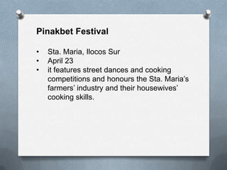 Pinakbet Festival
•
•
•

Sta. Maria, Ilocos Sur
April 23
it features street dances and cooking
competitions and honours the Sta. Maria’s
farmers’ industry and their housewives’
cooking skills.

 