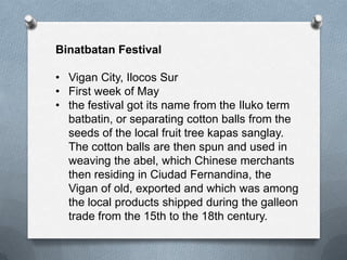 Binatbatan Festival
• Vigan City, Ilocos Sur
• First week of May
• the festival got its name from the Iluko term
batbatin, or separating cotton balls from the
seeds of the local fruit tree kapas sanglay.
The cotton balls are then spun and used in
weaving the abel, which Chinese merchants
then residing in Ciudad Fernandina, the
Vigan of old, exported and which was among
the local products shipped during the galleon
trade from the 15th to the 18th century.

 