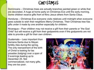 Dominicans – Christmas trees are actually branches painted green or white that
are decorated. A huge at home party on Christmas Eve until the early morning.
Some children receive gifts from el Nino Jesus others from Santa Claus.
Honduras – Christmas Eve everyone visits relatives until midnight when everyone
goes outside to wish their neighbors Merry Christmas. Their Christmas tree has
gifts under it made by one another especially for children.
Nicaragua – Poor children may not receive a gift from their parents or “the God
Child” but will receive a gift from their godparents even if the godparents are not
able to provide a gift for their own children.
Guatemala – Less important than
Semana Santa due to Mayan
fertility rites during the spring.
The only reenactment of the birth
of Christ is looking for las
posadas (lodging) over a span of
9 evenings leading up to
December 25. Not
commercialized, not many gifts,
they are too poor.

 