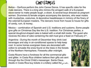 Belize – Garifuna perform the John Canoe Dance. It has specific roles for the
male dancers. There is a king who mimics the arrogant walk of a European
slave-owner to make people laugh, a clown, & several boys dressed as pregnant
women. Drummers & female singers accompany the dancers, who wear masks
with mustaches, costumes, & decorative headdresses in mimicry of the finery of
the colonial European masters. The dancers move from house to house for gifts
of candy, rum, & money.
Mexico – combination of Spanish and U.S. traditions and customs. Some people
give gifts on Christmas Day like the U.S. tradition. For Christmas parties, a
special doughnut-shaped cake is baked with a small doll inside. The guest who
receives the slice of cake containing the doll must give a feast on February 2nd.
Argentina - During the month of December they drink iced
beverages and stay in air-conditioned spaces to help keep
cool. In some homes evergreen trees are decorated with
cotton to simulate the snow found on the trees in the forests
of the Northern Hemisphere. Fireworks after midnight.
Costa Ricans have a fondness for all the commercial glitz
and glitter. In Costa Rica children believe their gifts are sent
through the the Christ Child’s messenger, Santa Claus.
Adults in Costa Rica buy tickets in a lottery called the g o rd o .

 