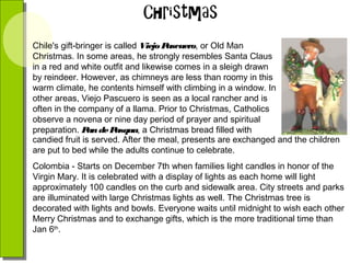 Chile's gift-bringer is called Viejo P
ascuero, or Old Man
Christmas. In some areas, he strongly resembles Santa Claus
in a red and white outfit and likewise comes in a sleigh drawn
by reindeer. However, as chimneys are less than roomy in this
warm climate, he contents himself with climbing in a window. In
other areas, Viejo Pascuero is seen as a local rancher and is
often in the company of a llama. Prior to Christmas, Catholics
observe a novena or nine day period of prayer and spiritual
preparation. P de P
an
asqua, a Christmas bread filled with
candied fruit is served. After the meal, presents are exchanged and the children
are put to bed while the adults continue to celebrate.
Colombia - Starts on December 7th when families light candles in honor of the
Virgin Mary. It is celebrated with a display of lights as each home will light
approximately 100 candles on the curb and sidewalk area. City streets and parks
are illuminated with large Christmas lights as well. The Christmas tree is
decorated with lights and bowls. Everyone waits until midnight to wish each other
Merry Christmas and to exchange gifts, which is the more traditional time than
Jan 6th.

 