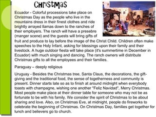 Ecuador - Colorful processions take place on
Christmas Day as the people who live in the
mountains dress in their finest clothes and ride
brightly arrayed llamas down to the ranches of
their employers. The ranch will have a presebre
(manger scene) and the guests will bring gifts of
fruit and produce to lay before the image of the Christ Child. Children often make
speeches to the Holy Infant, asking for blessings upon their family and their
livestock. A huge outdoor fiesta will take place (it's summertime in December in
Ecuador) with much singing and dancing. The ranch owners will distribute
Christmas gifts to all the employees and their families.
Paraguay – deeply religious
Uruguay - Besides the Christmas tree, Santa Claus, the decorations, the giftgiving and the traditional food, the sense of togetherness and community is
present. Dinner starts late so as to finish at around midnight when everybody
toasts with champagne, wishing one another "Feliz Navidad", Merry Christmas.
Most people make place at their dinner table for someone who may not be as
fortunate to be with his family. We consider the spirit of Christmas to be about
sharing and love. Also, on Christmas Eve, at midnight, people do fireworks to
celebrate the beginning of Christmas. On Christmas Day, families get together for
lunch and believers go to church.

 