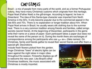 Brazil - a mix of people from many parts of the world, and as a former Portuguese
colony, they have many Christmas customs which originate from this heritage.
Papai Noel (Father Noel) is the gift-bringer. According to legend, he lives in
Greenland. The idea of this Santa-type character was imported from North
America in the 50's. It only become popular due to the commercial appeal in the
late 60's and 70's. There is no explanation or longer tradition about him. When
Papai Noel arrives in Brazil, he usually wears silk clothing due to the summer
heat. There is a very common tradition among friends and families, called amigo
secreto (secret friend). At the beginning of December, participants in the game
write their name on a piece of paper. Each participant takes a paper (but does not
reveal the name of the person on it). During the month there are exchanges of
correspondence among the participants who use a p e lid o s (fake names). On
Christmas, family and friends gather to reveal their secret friends and offer them a
special gift. Decorations
include fresh flowers picked from the garden.
Huge Christmas "trees" of electric lights can be
seen against the night skies in major cities
throughout the season. Fireworks displays go off
to welcome the new year. Like Brazil's other
Christmas traditions, the music associated with
Christmas is mostly imported.

 