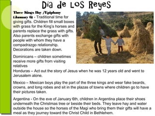 Three Kings Day /Epiphany
(January 6) - Traditional time for
giving gifts. Children fill small boxes
with grass for the King’s horses and
parents replace the grass with gifts.
Also parents exchange gifts with
people with whom they have a
compadrazgo relationship.
Decorations are taken down.
Dominicans – children sometimes
receive more gifts from visiting
relatives
Honduras – Act out the story of Jesus when he was 12 years old and went to
Jerusalem alone.
Mexico – Mexican boys play the part of the three kings and wear fake beards,
crowns, and long robes and sit in the plazas of towns where children go to have
their pictures taken.
Argentina - On the eve of January 6th, children in Argentina place their shoes
underneath the Christmas tree or beside their beds. They leave hay and water
outside the house so the horses of the Magi who bring them their gifts will have a
meal as they journey toward the Christ Child in Bethlehem.

 