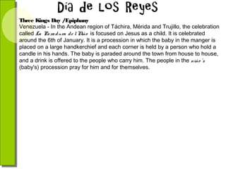 Three Kings Day /Epiphany
Venezuela - In the Andean region of Táchira, Mérida and Trujillo, the celebration
called La Pa ra d ura d e l N is focused on Jesus as a child. It is celebrated
iño
around the 6th of January. It is a procession in which the baby in the manger is
placed on a large handkerchief and each corner is held by a person who hold a
candle in his hands. The baby is paraded around the town from house to house,
and a drink is offered to the people who carry him. The people in the niño 's
(baby's) procession pray for him and for themselves.

 