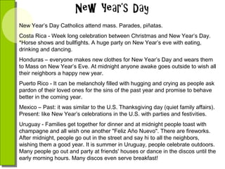 New Year’s Day Catholics attend mass. Parades, piñatas.
Costa Rica - Week long celebration between Christmas and New Year’s Day.
*Horse shows and bullfights. A huge party on New Year’s eve with eating,
drinking and dancing.
Honduras – everyone makes new clothes for New Year’s Day and wears them
to Mass on New Year’s Eve. At midnight anyone awake goes outside to wish all
their neighbors a happy new year.
Puerto Rico - It can be melancholy filled with hugging and crying as people ask
pardon of their loved ones for the sins of the past year and promise to behave
better in the coming year.
Mexico – Past: it was similar to the U.S. Thanksgiving day (quiet family affairs).
Present: like New Year’s celebrations in the U.S. with parties and festivities.
Uruguay - Families get together for dinner and at midnight people toast with
champagne and all wish one another "Feliz Año Nuevo". There are fireworks.
After midnight, people go out in the street and say hi to all the neighbors,
wishing them a good year. It is summer in Uruguay, people celebrate outdoors.
Many people go out and party at friends' houses or dance in the discos until the
early morning hours. Many discos even serve breakfast!

 