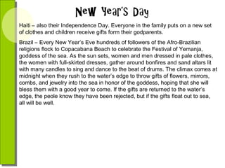 Haiti – also their Independence Day. Everyone in the family puts on a new set
of clothes and children receive gifts form their godparents.
Brazil – Every New Year’s Eve hundreds of followers of the Afro-Brazilian
religions flock to Copacabana Beach to celebrate the Festival of Yemanja,
goddess of the sea. As the sun sets, women and men dressed in pale clothes,
the women with full-skirted dresses, gather around bonfires and sand altars lit
with many candles to sing and dance to the beat of drums. The climax comes at
midnight when they rush to the water’s edge to throw gifts of flowers, mirrors,
combs, and jewelry into the sea in honor of the goddess, hoping that she will
bless them with a good year to come. If the gifts are returned to the water’s
edge, the peole know they have been rejected, but if the gifts float out to sea,
all will be well.

 