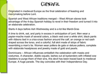 Originated in medieval Europe as the final celebration of feasting and
merrymaking before Lent.
Spanish and West African traditions merged – West African slaves took
advantage of the 4-day Spanish holiday to revel in their freedom and turned it into
an elaborate celebration.
Starts 4 days before Ash Wednesday and is a lot like Mardi-Gras
A time to drink, eat, and party in excess in anticipation of Lent. Men wear a
papier-mache mask of several colors, a black vest over a white shirt, black pants
with ribbons tied in a criss-cross fashion around the calf, an orange or red sash
draped across the torso, and a colorful, full skirt made of strips of fabric
resembling a man’s tie. Women wear pollera de gala or deluxe pollera, complete
with elaborate headpieces and jewelry made of gold and pearls.
Dominicans – African influences embellish the celebration with masks and
costumes. A character, diablo cojuelo, lashes out at bystanders with inflated cow
bladders to purge them of their sins, this devil has been traced back to medieval
Europe. A huge parade. The day coincides with their Independence Day.

 