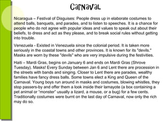Nicaragua – Festival of Disguises: People dress up in elaborate costumes to
attend balls, banquets, and parades, and to listen to speeches. It is a chance for
people who do not agree with popular ideas and values to speak out about their
beliefs, to dress and act as they please, and to break social rules without getting
into trouble.
Venezuela - Existed in Venezuela since the colonial period. It is taken more
seriously in the coastal towns and other provinces. It is known for its "devils."
Masks are worn by these "devils" who are very impulsive during the festivities.
Haiti – Mardi Gras, begins on January 6 and ends on Mardi Gras (Shrove
Tuesday). Masks! Every Sunday between Jan 6 and Lent there are procession in
the streets with bands and singing. Closer to Lent there are parades, wealthy
families have fancy dress balls. Some towns elect a King and Queen of the
Carnaval. Young boys run around in masks and costumes, blowing whistles, they
stop passers-by and offer them a look inside their lamayote (a box containing a
pet animal or “monster” usually a lizard, a mouse, or a bug) for a few cents.
Traditionally costumes were burnt on the last day of Carnaval, now only the rich
may do so.

 