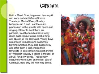 Haiti – Mardi Gras, begins on January 6
and ends on Mardi Gras (Shrove
Tuesday). Masks! Every Sunday
between Jan 6 and Lent there are
procession in the streets with bands and
singing. Closer to Lent there are
parades, wealthy families have fancy
dress balls. Some towns elect a King
and Queen of the Carnaval. Young boys
run around in masks and costumes,
blowing whistles, they stop passers-by
and offer them a look inside their
lamayote (a box containing a pet animal
or “monster” usually a lizard, a mouse, or
a bug) for a few cents. Traditionally
costumes were burnt on the last day of
Carnaval, now only the rich may do so.

 
