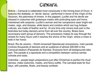 Bolivia – Carnaval is celebrated most voraciously in the mining town of Oruro. It
features the diablada, or “devils’ dance,” performed in honor of the Virgin of the
Socavon, the patroness of miners. In the pageant, Lucifer and his devils are
dressed in costumes with grotesque masks with protruding eyes and horns
intertwined with serpents. Lucifer’s woman and her companions wear bright red
masks, wigs, and dresses, while bears and condors which are hug Andean
vultures, are made of feather and fur. At one time only miners took part in the
festivities but today dancers arrive from all over the country. Brass bans
accompany each group of dancers. The procession makes its way through the
streets for many hours until it reaches the shrine of the Virgin, where a mass is
held in her honor.
Brazil, Rio de Janerio – World renowned! Spectacular processions, main parade
involves thousands of dancers and an audience of almost 200,000 in the
Carnaval stadium (Passarela do Samba). Everyone form all backgrounds take
part. The parade is a spectacle and a competition between various samba
schools and clubs.
Colombia – people begin preparations just after Christmas to perfect the ritual
dances, make costumes, masks, and fancy outfits. The carnabal lasts for four
days, with parades, floats, and beauty contests

 