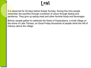 It is observed for 40 days before Easter Sunday. During this time people
remember the sacrifice through crucifixion of Jesus through fasting and
penitence. They give up eating meat and other favorite foods and beverages.
Bolivia: people gather to celebrate the fiesta of Copacabana, a small village on
the shore of Lake Titicasa, on Good Friday thousands of people climb the Hill of
Calvary above the village.

 