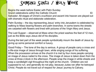 Begins the week before Easter with Palm Sunday
Grand celebrations within the Catholic Church
El
Salvador: All stages of Christ’s crucifixion and ascent into heaven are played out
with dramatic ritual and elaborate celebration.
Palm Sunday – the day representing Jesus’ entry into Jerusalem is celebrated by
walking to Mass bearing flowers and palm branches. In some towns the streets
are carpeted with flowers and lined with pictures of the Virgin Mary and Jesus.
The Last Supper – observed at Mass when the priest washes the feet of 12 men,
just as the Bible says Jesus did of his disciples.
During the last part of the week people symbolically mourn the death of Jesus by
giving up some personal comfort or luxury.
Good Friday – The tone of the day is serious. A group of people carry a cross and
a life-size image of Jesus through town, while singing songs of his suffering.
When the procession arrives at the church it is met by four more people carrying
an image of Jesus nailed to the cross. The image of Jesus is taken down from the
cross at three o’clock in the afternoon. People wrap the image in white sheets and
keep a candlelight vigil throughout the night at the church. Children are not
supposed to run, and generally do not play, because Judas ran after he betrayed
Christ. People do not travel out of respect for Jesus’ journey to Calvary.

 