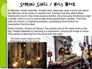El Salvador: Easter Saturday –People relax, sleep late, pack a lunch and spend
the afternoon at the ocean or nearest river. Evening time they attend Mass.
Outside the church, they circle around a bonfire, the priest uses the flames to light
a candle, which in turn is used to light all the parishioners’ candles. Then they
enter the church in a lighted procession, symbolizing Christ before his
resurrection from the dead.
Easter Sunday - Known as Pascua. The somber tone of the week ends on this
day. People celebrate by marching in a procession, carrying the image of Jesus.
They receive a blessing from the priest with holy water.
The Easter season begins on Ash
Wednesday, the first day of Lent.

 