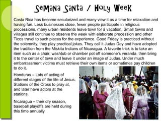 Costa Rica has become secularized and many view it as a time for relaxation and
having fun. Less businesses close, fewer people participate in religious
processions, many urban residents leave town for a vacation. Small towns and
villages still continue to observe the week with elaborate procession and other
Ticos travel to such places for the experience. Good Friday is practiced without
the solemnity, they play practical jokes. They call it Judas Day and have adopted
the tradition from the Miskitu Indians of Nicaragua. A favorite trick is to take an
item such as a chair, washtub or chamber pot off someone’s veranda, then bring
it to the center of town and leave it under an image of Judas. Under much
embarrassment victims must retrieve their own items or sometimes pay children
to do it.
Honduras – Lots of acting of
different stages of the life of Jesus.
Stations of the Cross to pray at,
and later have actors at the
stations.
Nicaragua – their dry season,
baseball playoffs are held during
this time annually

 