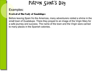 Examples:
Festival of Our Lady of Guadalupe:
Before leaving Spain fro the Americas, many adventurers visited a shrine in the
small town of Guadalupe. There they prayed to an image of the Virgin Mary for
a safe journey and success. The name of the town and the Virgin were carried
to many places in the Spanish colonies.

 