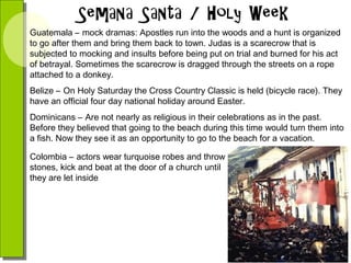 Guatemala – mock dramas: Apostles run into the woods and a hunt is organized
to go after them and bring them back to town. Judas is a scarecrow that is
subjected to mocking and insults before being put on trial and burned for his act
of betrayal. Sometimes the scarecrow is dragged through the streets on a rope
attached to a donkey.
Belize – On Holy Saturday the Cross Country Classic is held (bicycle race). They
have an official four day national holiday around Easter.
Dominicans – Are not nearly as religious in their celebrations as in the past.
Before they believed that going to the beach during this time would turn them into
a fish. Now they see it as an opportunity to go to the beach for a vacation.
Colombia – actors wear turquoise robes and throw
stones, kick and beat at the door of a church until
they are let inside

 