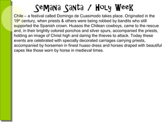 Chile – a festival called Domingo de Cuasimodo takes place. Originated in the
19th century, when priests & others were being robbed by bandits who still
supported the Spanish crown. Huasos the Chilean cowboys, came to the rescue
and, in their brightly colored ponchos and silver spurs, accompanied the priests,
holding an image of Christ high and daring the thieves to attack. Today these
events are celebrated with specially decorated carriages carrying priests,
accompanied by horsemen in finest huaso dress and horses draped with beautiful
capes like those worn by horse in medieval times.

 