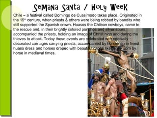 Chile – a festival called Domingo de Cuasimodo takes place. Originated in
the 19th century, when priests & others were being robbed by bandits who
still supported the Spanish crown. Huasos the Chilean cowboys, came to
the rescue and, in their brightly colored ponchos and silver spurs,
accompanied the priests, holding an image of Christ high and daring the
thieves to attack. Today these events are celebrated with specially
decorated carriages carrying priests, accompanied by horsemen in finest
huaso dress and horses draped with beautiful capes like those worn by
horse in medieval times.

 