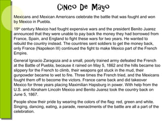Mexicans and Mexican Americans celebrate the battle that was fought and won
by Mexico in Puebla.
19th century Mexico had fought expensive wars and the president Benito Juarez
announced that they were unable to pay back the money they had borrowed from
France, Spain, and England to fight these wars for two years. He wanted to
rebuild the country instead. The countries sent soldiers to get the money back,
only France (Napoleon III) continued the fight to make Mexico part of the French
Empire.
General Ignacio Zaragoza and a small, poorly trained army defeated the French
at the Battle of Puebla, because it rained on May 5, 1862 and the hills became too
slippery for the French to climb, their weapons got stuck in the mud, their
gunpowder became to wet to fire. Three times the French tried, and the Mexicans
fought them off to become the victors. France came back and did takeover
Mexico for three years placing Maximilian Hapsburg in power. With help from the
U.S. and Abraham Lincoln Mexico and Benito Juarez took the country back on
June 5, 1867.
People show their pride by wearing the colors of the flag: red, green and white.
Singing, dancing, eating, a parade, reenactments of the battle are all a part of the
celebration.

 