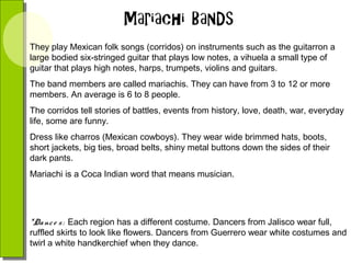 They play Mexican folk songs (corridos) on instruments such as the guitarron a
large bodied six-stringed guitar that plays low notes, a vihuela a small type of
guitar that plays high notes, harps, trumpets, violins and guitars.
The band members are called mariachis. They can have from 3 to 12 or more
members. An average is 6 to 8 people.
The corridos tell stories of battles, events from history, love, death, war, everyday
life, some are funny.
Dress like charros (Mexican cowboys). They wear wide brimmed hats, boots,
short jackets, big ties, broad belts, shiny metal buttons down the sides of their
dark pants.
Mariachi is a Coca Indian word that means musician.

*Da nc e s : Each region has a different costume. Dancers from Jalisco wear full,
ruffled skirts to look like flowers. Dancers from Guerrero wear white costumes and
twirl a white handkerchief when they dance.

 