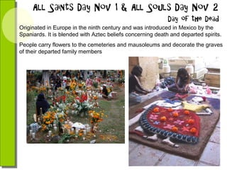 Originated in Europe in the ninth century and was introduced in Mexico by the
Spaniards. It is blended with Aztec beliefs concerning death and departed spirits.
People carry flowers to the cemeteries and mausoleums and decorate the graves
of their departed family members

 