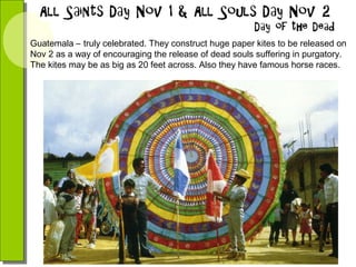 Guatemala – truly celebrated. They construct huge paper kites to be released on
Nov 2 as a way of encouraging the release of dead souls suffering in purgatory.
The kites may be as big as 20 feet across. Also they have famous horse races.

 