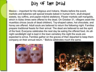 Mexico – important for the religious and Indians. Weeks before the event,
markets and bakeries sell special breads baked in human form, skull-shaped
sweets, toy coffins, and papier-mâché skeletons. Flower markets sell marigolds,
which in Aztec times were offered to the dead. On October 31, villagers await the
muertitos chicos (souls of dead children). Toy-shaped cakes, hot chocolate, and
honey are offered. Adult souls are believed to return the following night. Families
prepare traditional feasts for their arrival. The dead are believed to eat the spirit
of the food. Everyone celebrates the next day be eating the offered food. An allnight candlelight vigil is kept in the town cemetery the night the souls are
expected to arrive. Families gather on the graves of their departed to keep them
company on their annual return. * Bolivia celebrates much the same.

 