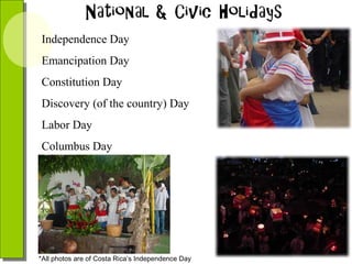 Independence Day
Emancipation Day
Constitution Day
Discovery (of the country) Day
Labor Day
Columbus Day

*All photos are of Costa Rica’s Independence Day

 