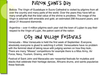 Bolivia: The Virgin of Guadalupe in Sucre Cathedral is visited by pilgrims from all
over the country and many parts of the world. Over the years they have left so
many small gifts that the total value of the shrine is priceless. The image of the
Virgin is adorned with emeralds and gold, an estimated 298 thousand pears, and
about 21 thousand diamonds.
Argentina – over 4 million pilgrims each year visit the town of Lujáan to pay their
respect to the Virgin of Luján, the patron saint of the nation

Venezuela – Miss Venezuela is held the first week of September. Everyone,
absolutely everyone is glued to watching it unfold. Venezuelans have no problem
with the feminist ideal of taking issue with judging women on how they look..
There are many “Misses” competitions for example there is a Miss Army, Air
Force, Navy, Tourism, Granny, and Feet.
Festival of Saint John and Maracaibo are =essential festivals for mulattos and
blacks that celebrate their heritage dances, Africans drums, and saints popularize
these festivals

 