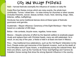 Haiti – harvest festivals exemplify the influence of voodoo on daily life
Costa Rica has fiestas civicas which are noisy events, the whole town
contributes. Turnos / street fairs – to raise money for churches or other causes
(includes fireworks, soccer, beauty contest, music, food, dancing, bingo, rides,
lotteries, raffles, bullfighting).
Honduras has some traditional dances done at these types of festivals:
guancasco and garrobo.
Guatemala – Mayan influence: Ceremony of the Eight Monkeys = New Year
based on a calendar of 260 days.
Belize – kite contests, bicycle races, regattas, horse races
Mexico – Despite centuries of effort by the Spanish settlers to eradicate pagan
rituals and replace them with Christian feasts, many are still celebrated. As a
result, on any day of the year, a fiesta is held in at least one town in Mexico.
Peru – Has traditional Inca celebrations, such as the 'Inti Raymi' (Adoration to the
Sun). People evoke sad memories of the Spanish invasion, such as the death of
Inca Athualpa and of Tupac Amaru, a revolutionary during the colonial times. But
there are others, such as the 'Corrida de Toros' (bull fighting) and 'Carrera de
Caballos' (horse racing) that show the strong Spanish influence in the country.

 
