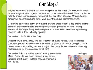 Begins with celebrations at La M a De l G a llo or the Mass of the Rooster when
is
thousands go to church, even those that do not normally attend. Common is the
nativity scene (nacimiento or presebre) that are often life-size. Money dictates
amount of decorations and gifts. Most countries have Christmas trees.
Beginning sometime between November 26 to December 16 depending on the
country: church members and villagers practice posados or “inns” taking
statues of the Virgin Mary and Joseph from house to house every night being
rejected until a door is finally opened.
December 15 / St. Nicholas Day
December 23, sing, pray, and eat together at every house. Sing villancicos
(carols) together. Asaltos – surprise visits by groups of friends going from one
house to another, calling to friends to join the party, lots of noise and drinking.
Children ask for aguinaldo (or small gift) .
December 24 / “La noche buena”: everyone attends
Mass. Drink, dance, open presents, eat foods
tamales and turkey. Children receive their gifts
Nino Dios.

midnight
such as
from El

 