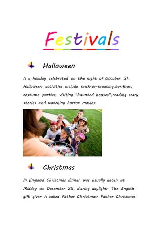 Festivals
Halloween
Is a holiday celebrated on the night of October 31.
Halloween activities include trick-or-treating,bonfires,
costume parties, visiting "haunted houses",reading scary
stories and watching horror movies.
Christmas
In England Christmas dinner was usually eaten at
Midday on December 25, during daylight. The English
gift giver is called Father Christmas. Father Christmas
 