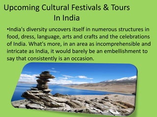 Upcoming Cultural Festivals & Tours
In India
•India's diversity uncovers itself in numerous structures in
food, dress, language, arts and crafts and the celebrations
of India. What's more, in an area as incomprehensible and
intricate as India, it would barely be an embellishment to
say that consistently is an occasion.
 