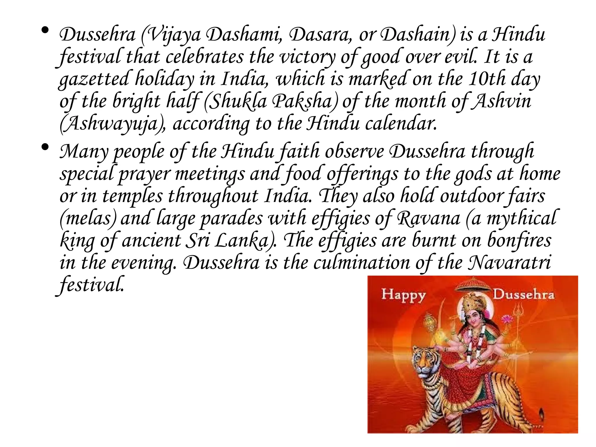 • Dussehra (Vijaya Dashami, Dasara, or Dashain) is a Hindu
festival that celebrates the victory of good over evil. It is a
gazetted holiday in India, which is marked on the 10th day
of the bright half (Shukla Paksha) of the month of Ashvin
(Ashwayuja), according to the Hindu calendar.
• Many people of the Hindu faith observe Dussehra through
special prayer meetings and food offerings to the gods at home
or in temples throughout India. They also hold outdoor fairs
(melas) and large parades with effigies of Ravana (a mythical
king of ancient Sri Lanka). The effigies are burnt on bonfires
in the evening. Dussehra is the culmination of the Navaratri
festival.
 