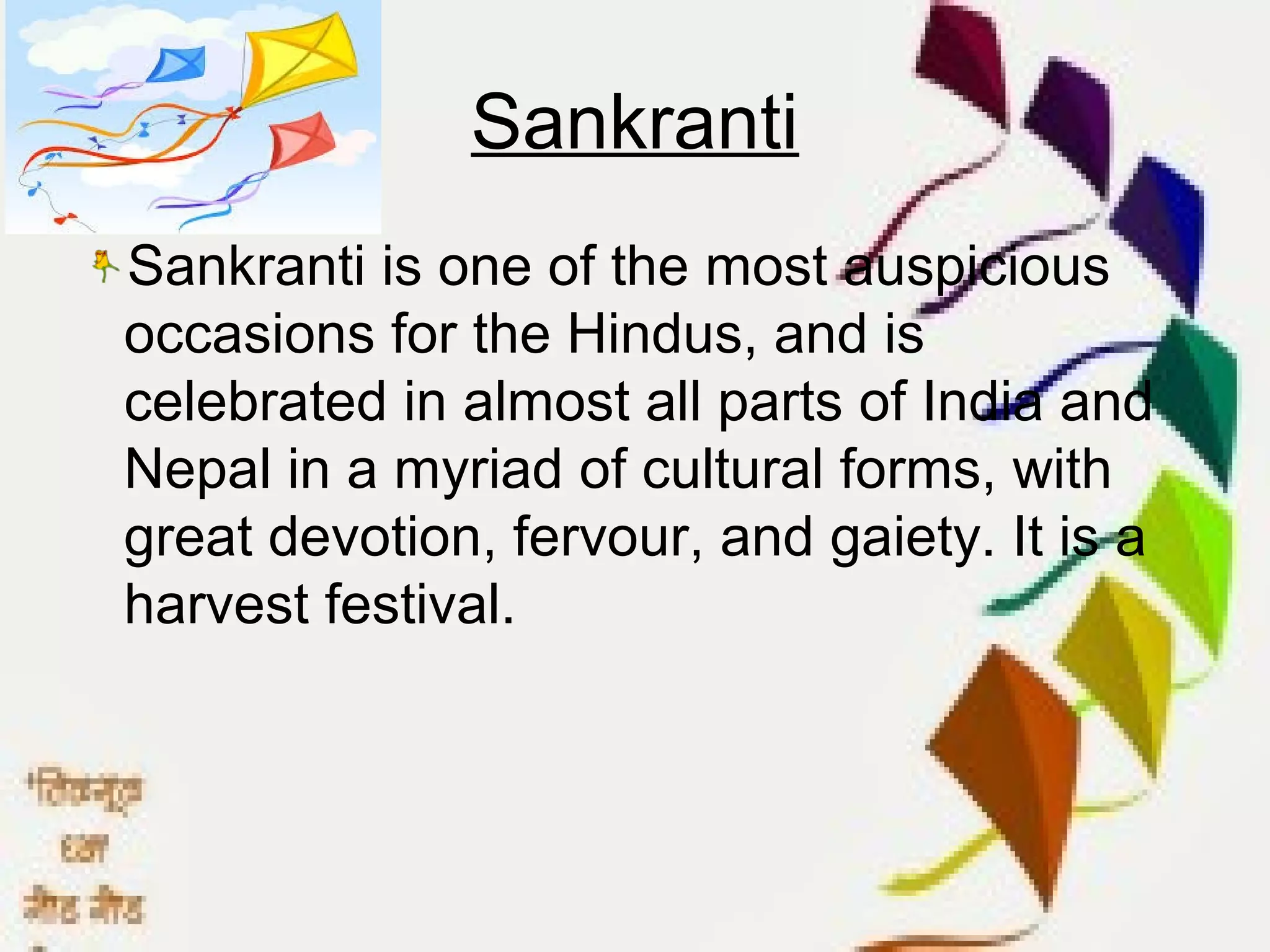 Sankranti
Sankranti is one of the most auspicious
occasions for the Hindus, and is
celebrated in almost all parts of India and
Nepal in a myriad of cultural forms, with
great devotion, fervour, and gaiety. It is a
harvest festival.
 