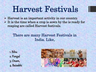 Harvest Festivals
 Harvest is an important activity in our country.
 It is the time when a crop is sown by the is ready for
reaping are called Harvest festivals.
There are many Harvest Festivals in
India. Like,
1. Bihu
2. Pongal
3. Onam,
4. Baisakhi
 