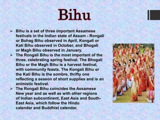  Bihu is a set of three important Assamese
festivals in the Indian state of Assam - Rongali
or Bohag Bihu observed in April, Kongali or
Kati Bihu observed in October, and Bhogali
or Magh Bihu observed in January.
 The Rongali Bihu is the most important of the
three, celebrating spring festival. The Bhogali
Bihu or the Magh Bihu is a harvest festival,
with community feasts. The Kongali Bihu or
the Kati Bihu is the sombre, thrifty one
reflecting a season of short supplies and is an
animistic festival.
 The Rongali Bihu coincides the Assamese
New year and as well as with other regions
of Indian subcontinent, East Asia and South-
East Asia, which follow the Hindu
calendar and Buddhist calendar.
 