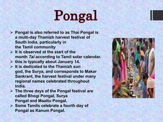  Pongal is also referred to as Thai Pongal is
a multi-day Thamizh harvest festival of
South India, particularly in
the Tamil community.
 It is observed at the start of the
month Tai according to Tamil solar calendar.
 this is typically about January 14.
 It is dedicated to the Thamizh sun
god, the Surya, and corresponds to Makar
Sankrant, the harvest festival under many
regional names celebrated throughout
India.
 The three days of the Pongal festival are
called Bhogi Pongal, Surya
Pongal and Maattu Pongal.
 Some Tamils celebrate a fourth day of
Pongal as Kanum Pongal.
 