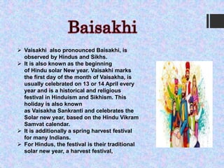  Vaisakhi also pronounced Baisakhi, is
observed by Hindus and Sikhs.
 It is also known as the beginning
of Hindu solar New year. Vaisakhi marks
the first day of the month of Vaisakha, is
usually celebrated on 13 or 14 April every
year and is a historical and religious
festival in Hinduism and Sikhism. This
holiday is also known
as Vaisakha Sankranti and celebrates the
Solar new year, based on the Hindu Vikram
Samvat calendar.
 It is additionally a spring harvest festival
for many Indians.
 For Hindus, the festival is their traditional
solar new year, a harvest festival,
 