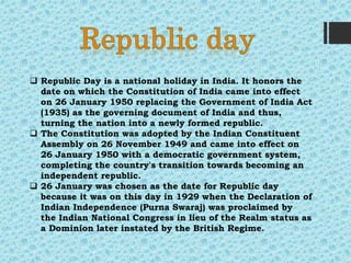  Republic Day is a national holiday in India. It honors the
date on which the Constitution of India came into effect
on 26 January 1950 replacing the Government of India Act
(1935) as the governing document of India and thus,
turning the nation into a newly formed republic.
 The Constitution was adopted by the Indian Constituent
Assembly on 26 November 1949 and came into effect on
26 January 1950 with a democratic government system,
completing the country's transition towards becoming an
independent republic.
 26 January was chosen as the date for Republic day
because it was on this day in 1929 when the Declaration of
Indian Independence (Purna Swaraj) was proclaimed by
the Indian National Congress in lieu of the Realm status as
a Dominion later instated by the British Regime.
 