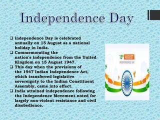  independence Day is celebrated
annually on 15 August as a national
holiday in India.
 Commemorating the
nation's independence from the United
Kingdom on 15 August 1947.
 This day when the provisions of
the 1947 Indian Independence Act,
which transferred legislative
sovereignty to the Indian Constituent
Assembly, came into effect.
 India attained independence following
the Independence Movement noted for
largely non-violent resistance and civil
disobedience.
 