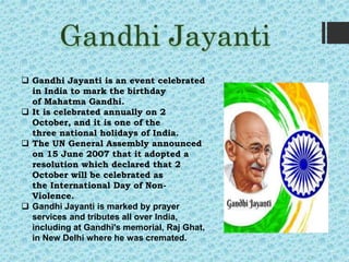  Gandhi Jayanti is an event celebrated
in India to mark the birthday
of Mahatma Gandhi.
 It is celebrated annually on 2
October, and it is one of the
three national holidays of India.
 The UN General Assembly announced
on 15 June 2007 that it adopted a
resolution which declared that 2
October will be celebrated as
the International Day of Non-
Violence.
 Gandhi Jayanti is marked by prayer
services and tributes all over India,
including at Gandhi's memorial, Raj Ghat,
in New Delhi where he was cremated.
 